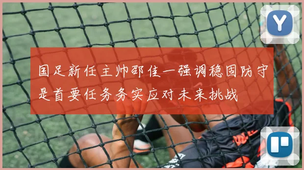 国足新任主帅邵佳一强调稳固防守是首要任务务实应对未来挑战