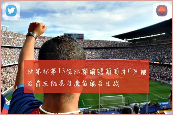 世界杯第13场比赛前瞻葡萄牙C罗能否首发凯恩与魔笛能否出战