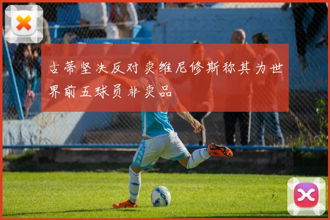 古蒂坚决反对卖维尼修斯称其为世界前五球员非卖品