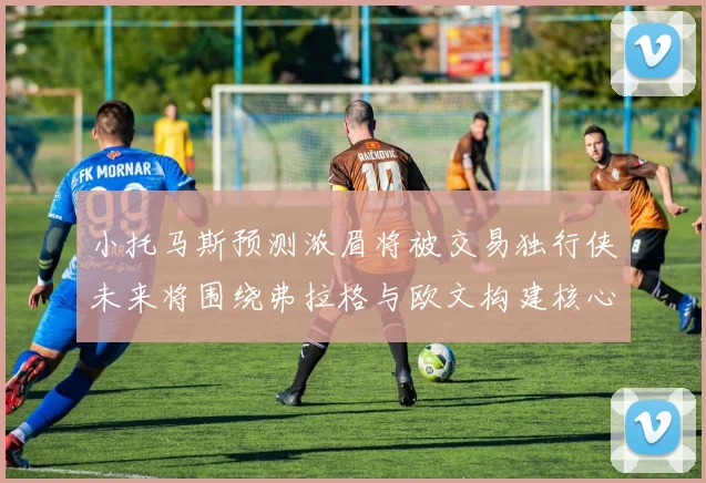 小托马斯预测浓眉将被交易独行侠未来将围绕弗拉格与欧文构建核心阵容