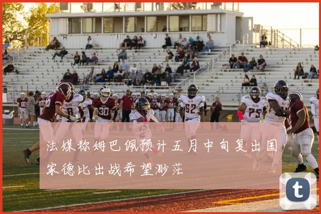 法媒称姆巴佩预计五月中旬复出国家德比出战希望渺茫