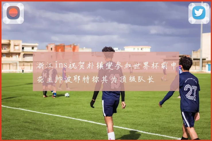 浙江ins祝贺朴镇燮参加世界杯前申花主帅波耶特称其为顶级队长