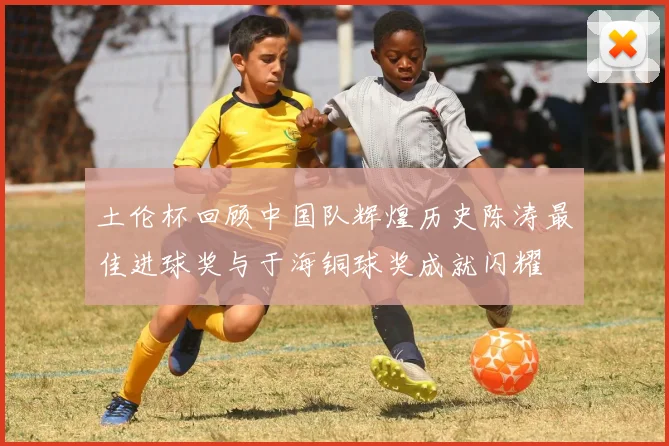 土伦杯回顾中国队辉煌历史陈涛最佳进球奖与于海铜球奖成就闪耀