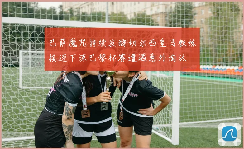巴萨魔咒持续发酵切尔西皇马教练接连下课巴黎杯赛遭遇意外淘汰