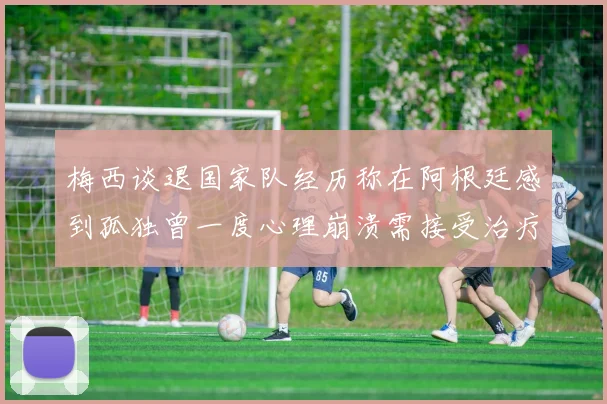 梅西谈退国家队经历称在阿根廷感到孤独曾一度心理崩溃需接受治疗