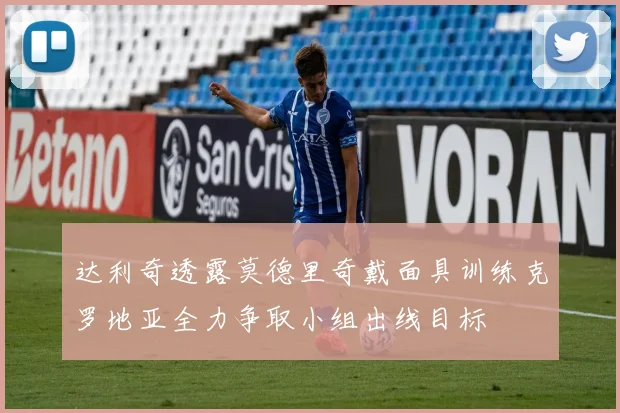 达利奇透露莫德里奇戴面具训练克罗地亚全力争取小组出线目标