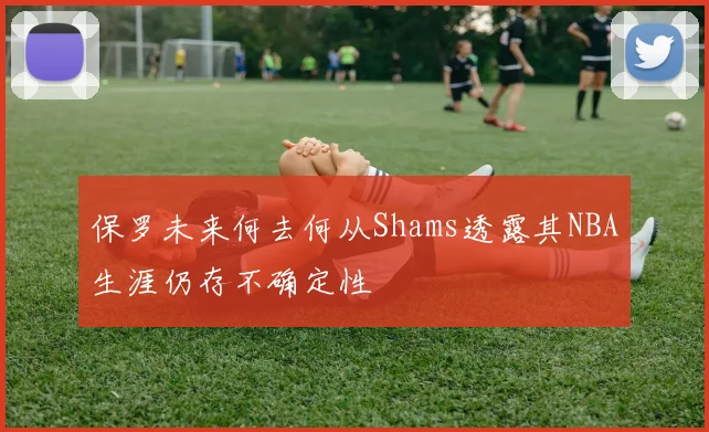 保罗未来何去何从Shams透露其NBA生涯仍存不确定性