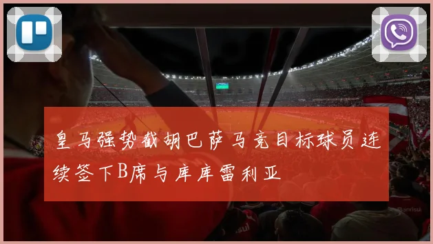皇马强势截胡巴萨马竞目标球员连续签下B席与库库雷利亚