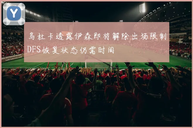 乌杜卡透露伊森即将解除出场限制DFS恢复状态仍需时间