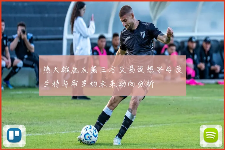热火雄鹿灰熊三方交易设想字母莫兰特与希罗的未来动向分析