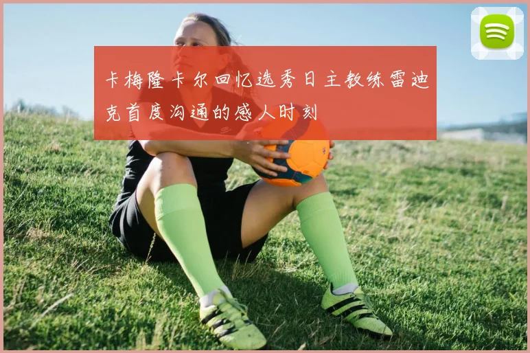 卡梅隆卡尔回忆选秀日主教练雷迪克首度沟通的感人时刻