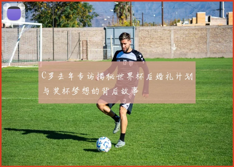 C罗去年专访揭秘世界杯后婚礼计划与奖杯梦想的背后故事