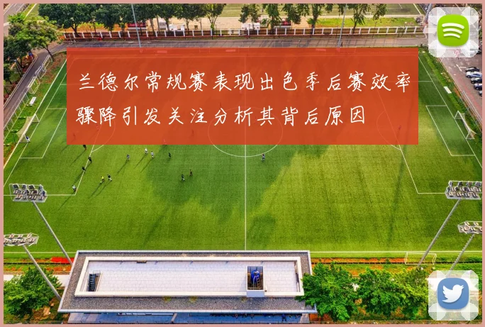 兰德尔常规赛表现出色季后赛效率骤降引发关注分析其背后原因