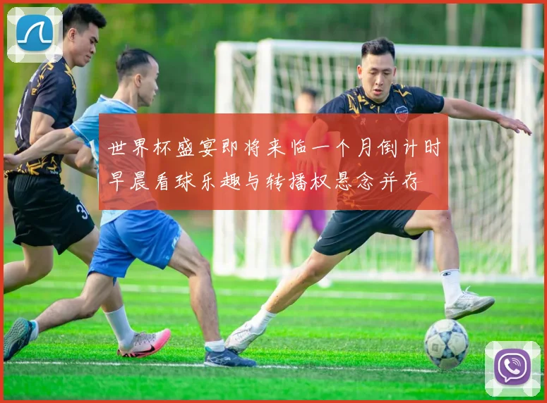 世界杯盛宴即将来临一个月倒计时早晨看球乐趣与转播权悬念并存