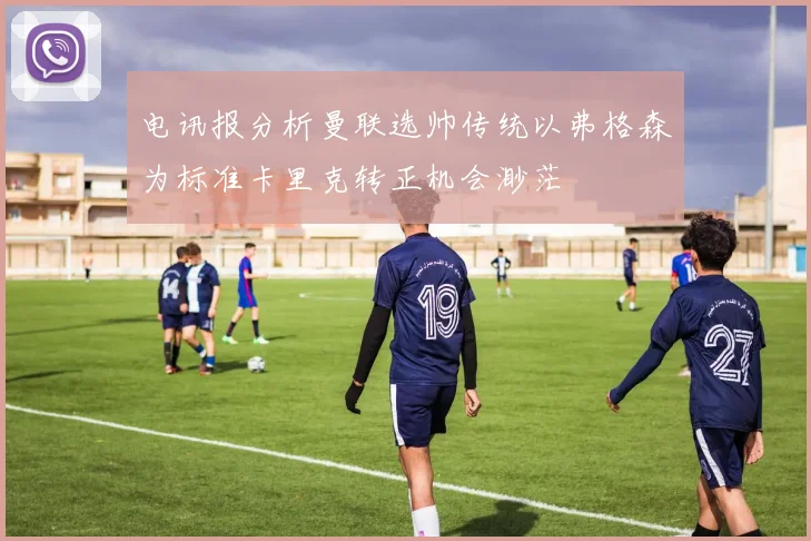 电讯报分析曼联选帅传统以弗格森为标准卡里克转正机会渺茫
