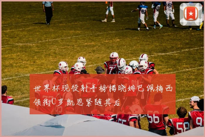 世界杯现役射手榜揭晓姆巴佩梅西领衔C罗凯恩紧随其后